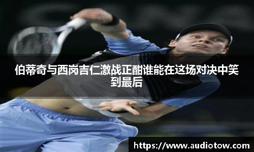 伯蒂奇与西岗吉仁激战正酣谁能在这场对决中笑到最后